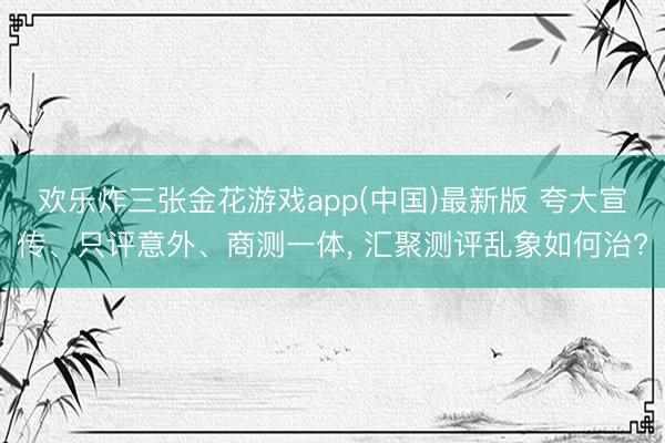 欢乐炸三张金花游戏app(中国)最新版 夸大宣传、只评意外、商测一体， 汇聚测评乱象如何治?