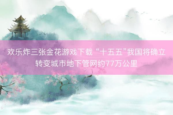 欢乐炸三张金花游戏下载 “十五五”我国将确立转变城市地下管网约77万公里