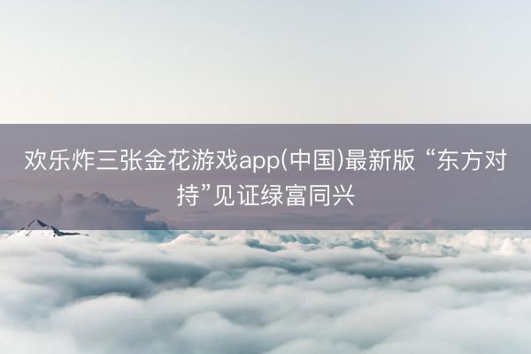 欢乐炸三张金花游戏app(中国)最新版 “东方对持”见证绿富同兴