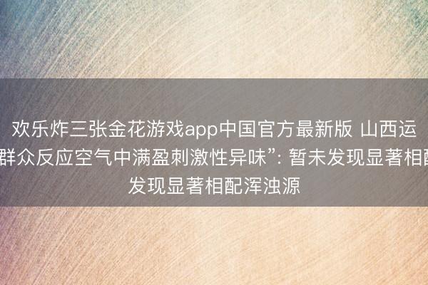 欢乐炸三张金花游戏app中国官方最新版 山西运城通报“群众反应空气中满盈刺激性异味”: 暂未发现显著相配浑浊源