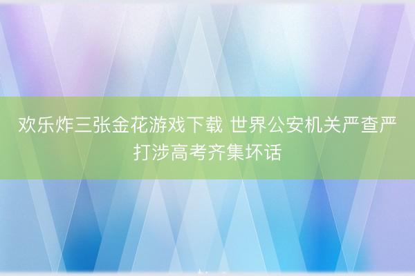 欢乐炸三张金花游戏下载 世界公安机关严查严打涉高考齐集坏话