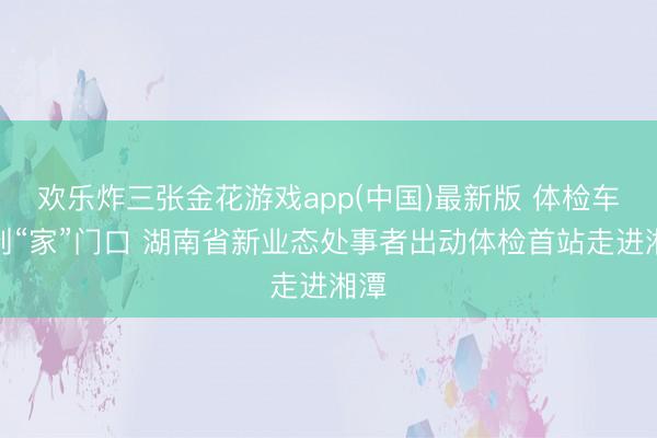 欢乐炸三张金花游戏app(中国)最新版 体检车开到“家”门口 湖南省新业态处事者出动体检首站走进湘潭