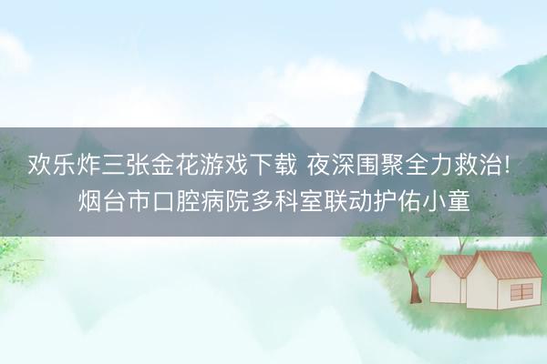 欢乐炸三张金花游戏下载 夜深围聚全力救治! 烟台市口腔病院多科室联动护佑小童
