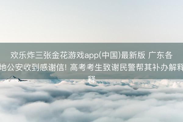 欢乐炸三张金花游戏app(中国)最新版 广东各地公安收到感谢信! 高考考生致谢民警帮其补办解释