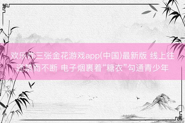 欢乐炸三张金花游戏app(中国)最新版 线上往还禁而不断 电子烟裹着“糖衣”勾通青少年