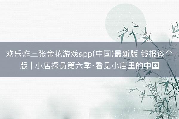 欢乐炸三张金花游戏app(中国)最新版 钱报谈个版 | 小店探员第六季·看见小店里的中国
