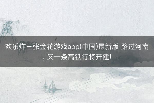 欢乐炸三张金花游戏app(中国)最新版 路过河南, 又一条高铁行将开建!
