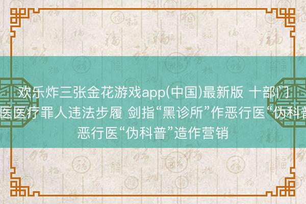 欢乐炸三张金花游戏app(中国)最新版 十部门联手整治中医医疗罪人违法步履 剑指“黑诊所”作恶行医“伪科普”造作营销