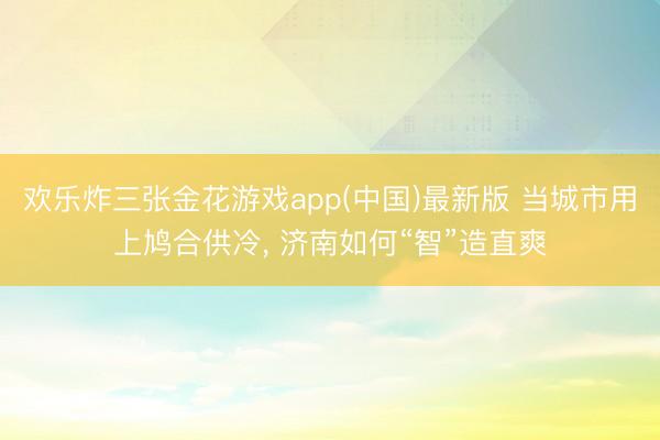 欢乐炸三张金花游戏app(中国)最新版 当城市用上鸠合供冷， 济南如何“智”造直爽