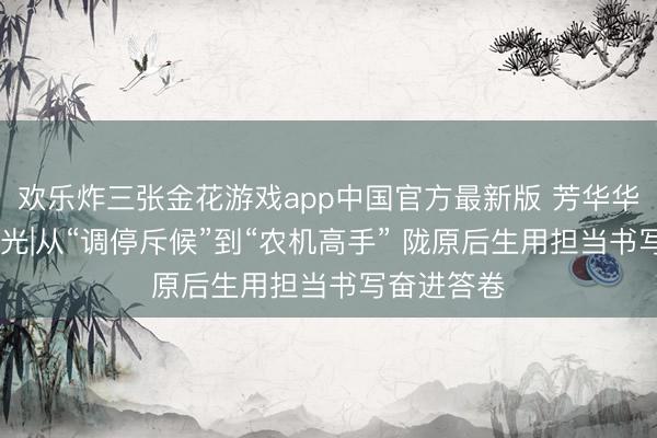 欢乐炸三张金花游戏app中国官方最新版 芳华华章 丝路逐光|从“调停斥候”到“农机高手” 陇原后生用担当书写奋进答卷