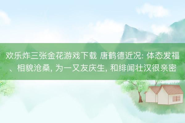 欢乐炸三张金花游戏下载 唐鹤德近况: 体态发福、相貌沧桑, 为一又友庆生, 和绯闻壮汉很亲密
