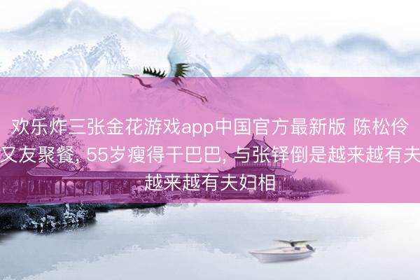 欢乐炸三张金花游戏app中国官方最新版 陈松伶与一又友聚餐, 55岁瘦得干巴巴, 与张铎倒是越来越有夫妇相