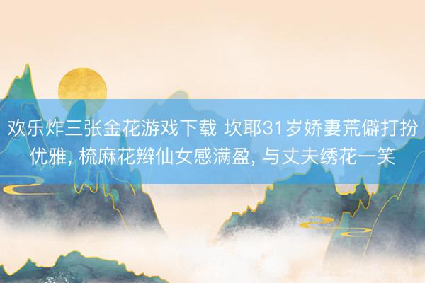 欢乐炸三张金花游戏下载 坎耶31岁娇妻荒僻打扮优雅， 梳麻花辫仙女感满盈， 与丈夫绣花一笑