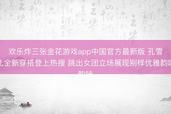 欢乐炸三张金花游戏app中国官方最新版 孔雪儿全新穿搭登上热搜 跳出女团立场展现别样优雅韵味