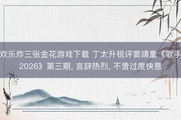 欢乐炸三张金花游戏下载 丁太升锐评窦靖童《歌手2026》第三期， 言辞热烈， 不啻过度快意