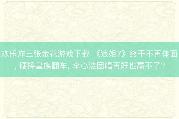 欢乐炸三张金花游戏下载 《浪姐7》终于不再体面， 硬捧皇族翻车， 李心洁团唱再好也赢不了?