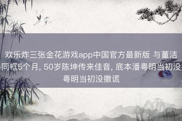欢乐炸三张金花游戏app中国官方最新版 与董洁牵手同框5个月， 50岁陈坤传来佳音， 底本潘粤明当初没撒谎