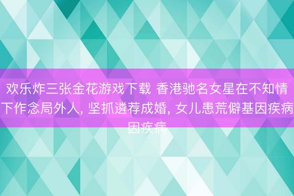 欢乐炸三张金花游戏下载 香港驰名女星在不知情下作念局外人， 坚抓遴荐成婚， 女儿患荒僻基因疾病