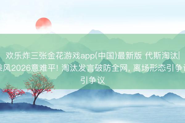 欢乐炸三张金花游戏app(中国)最新版 代斯淘汰|乘风2026意难平! 淘汰发言破防全网, 离场形态引争议