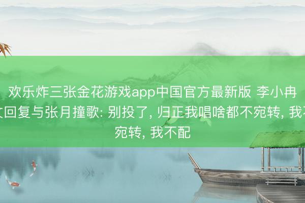 欢乐炸三张金花游戏app中国官方最新版 李小冉发文回复与张月撞歌: 别投了, 归正我唱啥都不宛转, 我不配