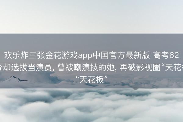 欢乐炸三张金花游戏app中国官方最新版 高考621分却选拔当演员， 曾被嘲演技的她， 再破影视圈“天花板”