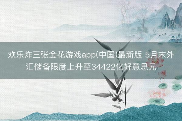 欢乐炸三张金花游戏app(中国)最新版 5月末外汇储备限度上升至34422亿好意思元