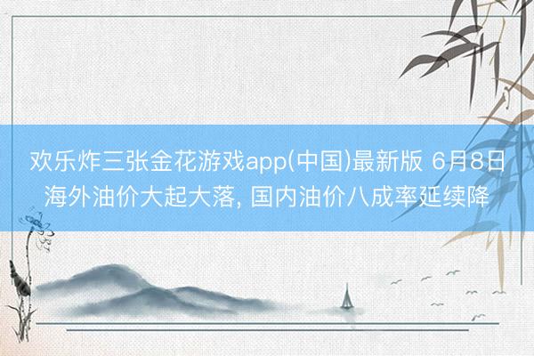欢乐炸三张金花游戏app(中国)最新版 6月8日海外油价大起大落， 国内油价八成率延续降