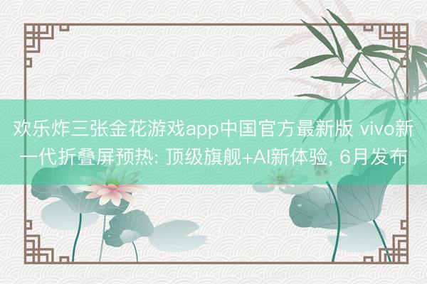 欢乐炸三张金花游戏app中国官方最新版 vivo新一代折叠屏预热: 顶级旗舰+AI新体验， 6月发布