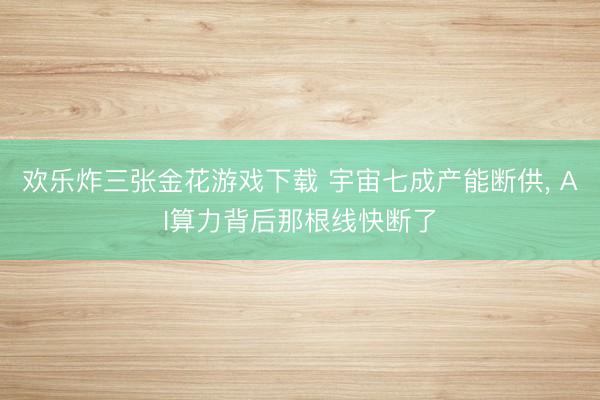欢乐炸三张金花游戏下载 宇宙七成产能断供， AI算力背后那根线快断了