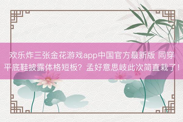 欢乐炸三张金花游戏app中国官方最新版 同穿平底鞋披露体格短板？孟好意思岐此次简直栽了！