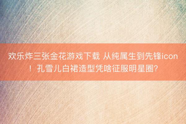 欢乐炸三张金花游戏下载 从纯属生到先锋icon！孔雪儿白裙造型凭啥征服明星圈？