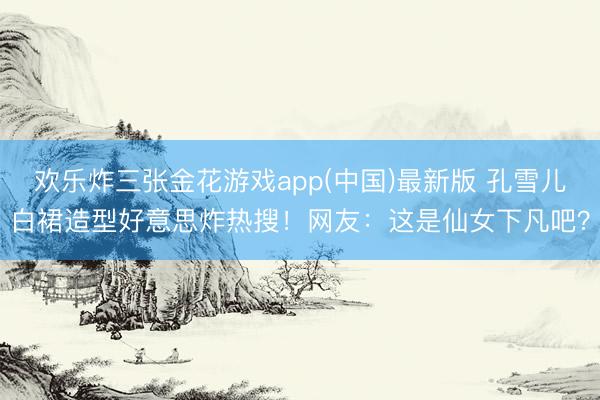 欢乐炸三张金花游戏app(中国)最新版 孔雪儿白裙造型好意思炸热搜!网友:这是仙女下凡吧?