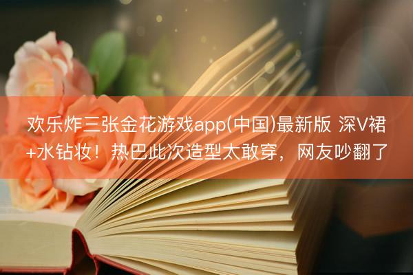 欢乐炸三张金花游戏app(中国)最新版 深V裙+水钻妆！热巴此次造型太敢穿，网友吵翻了
