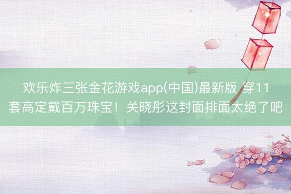 欢乐炸三张金花游戏app(中国)最新版 穿11套高定戴百万珠宝！关晓彤这封面排面太绝了吧