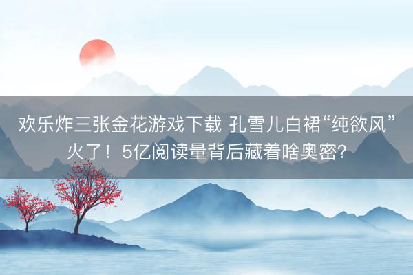 欢乐炸三张金花游戏下载 孔雪儿白裙“纯欲风”火了！5亿阅读量背后藏着啥奥密？