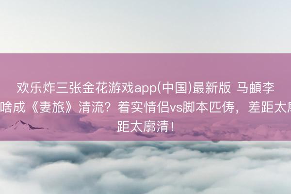 欢乐炸三张金花游戏app(中国)最新版 马頔李纯凭啥成《妻旅》清流?着实情侣vs脚本匹俦,差距太廓清!