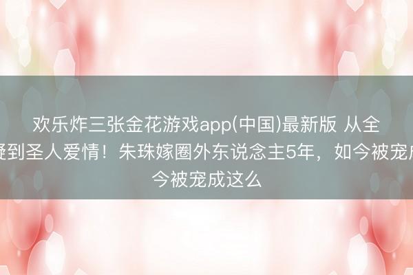 欢乐炸三张金花游戏app(中国)最新版 从全网质疑到圣人爱情！朱珠嫁圈外东说念主5年，如今被宠成这么