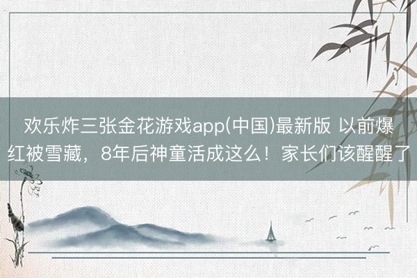 欢乐炸三张金花游戏app(中国)最新版 以前爆红被雪藏,8年后神童活成这么!家长们该醒醒了