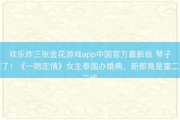 欢乐炸三张金花游戏app中国官方最新版 琴子嫁了！《一吻定情》女主泰国办婚典，新郎竟是富二代
