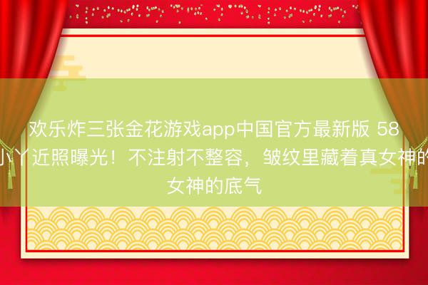 欢乐炸三张金花游戏app中国官方最新版 58岁王小丫近照曝光！不注射不整容，皱纹里藏着真女神的底气