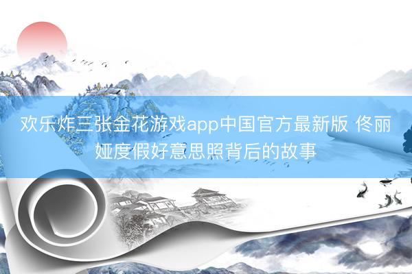 欢乐炸三张金花游戏app中国官方最新版 佟丽娅度假好意思照背后的故事