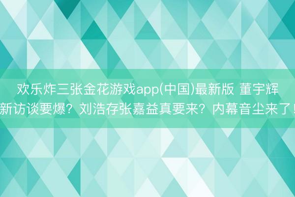 欢乐炸三张金花游戏app(中国)最新版 董宇辉新访谈要爆？刘浩存张嘉益真要来？内幕音尘来了！