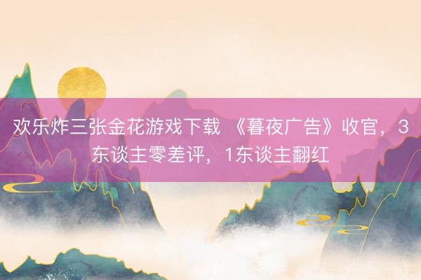 欢乐炸三张金花游戏下载 《暮夜广告》收官，3东谈主零差评，1东谈主翻红
