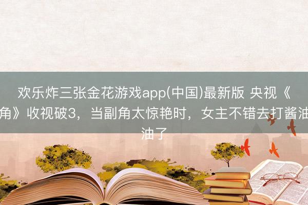 欢乐炸三张金花游戏app(中国)最新版 央视《主角》收视破3，当副角太惊艳时，女主不错去打酱油了