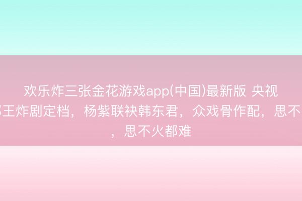 欢乐炸三张金花游戏app(中国)最新版 央视又一部王炸剧定档,杨紫联袂韩东君,众戏骨作配,思不火都难