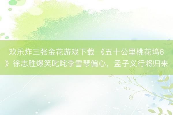 欢乐炸三张金花游戏下载 《五十公里桃花坞6》徐志胜爆笑叱咤李雪琴偏心，孟子义行将归来
