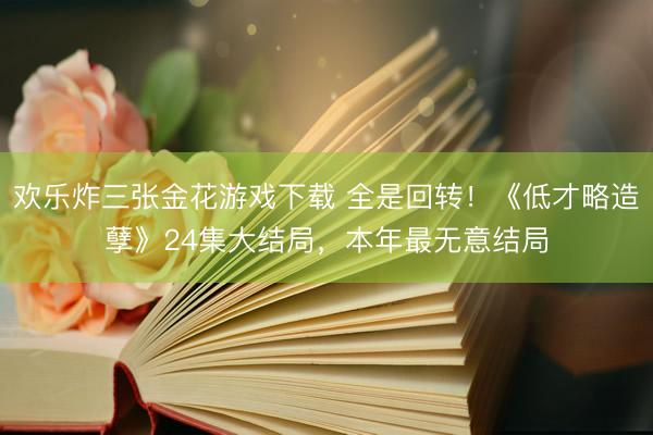 欢乐炸三张金花游戏下载 全是回转！《低才略造孽》24集大结局，本年最无意结局