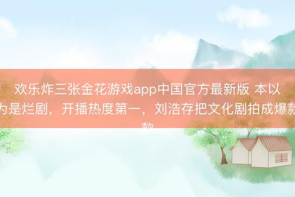 欢乐炸三张金花游戏app中国官方最新版 本以为是烂剧,开播热度第一,刘浩存把文化剧拍成爆款