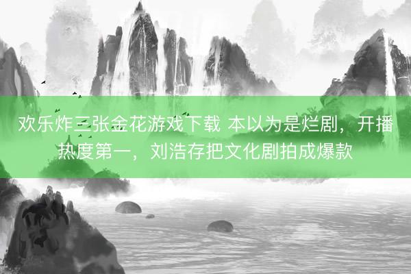 欢乐炸三张金花游戏下载 本以为是烂剧，开播热度第一，刘浩存把文化剧拍成爆款
