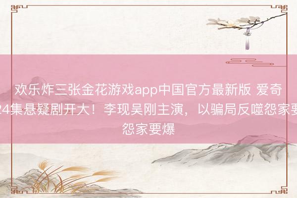 欢乐炸三张金花游戏app中国官方最新版 爱奇艺24集悬疑剧开大！李现吴刚主演，以骗局反噬怨家要爆
